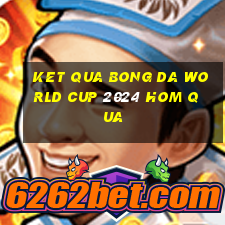 ket qua bong da world cup 2024 hom qua