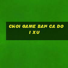 choi game ban ca doi xu